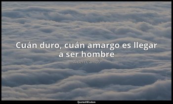 «Cuán duro, cuán amargo es llegar a ser hombre ». — Albert Camus
