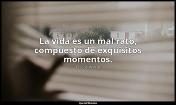 La vida es un mal rato, compuesto de exquisitos momentos. — Oscar Wilde