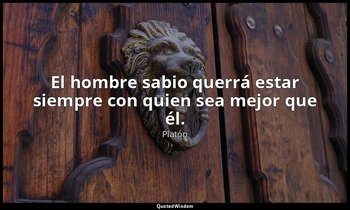 El hombre sabio querrá estar siempre con quien sea mejor que él. — Platón