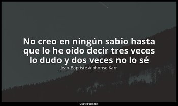 «No creo en ningún sabio hasta que lo he oído decir tres veces lo dudo y dos vec — Jean-Baptiste Alphonse Karr