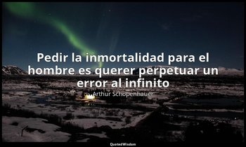 «Pedir la inmortalidad para el hombre es querer perpetuar un error al infinito». — Arthur Schopenhauer