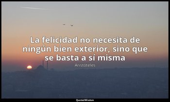 «La felicidad no necesita de ningún bien exterior, sino que se basta a sí misma» — Aristóteles