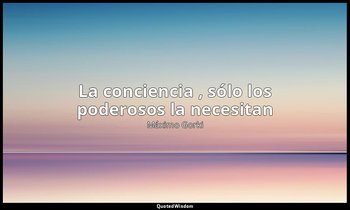 «La conciencia , sólo los poderosos la necesitan». — Máximo Gorki