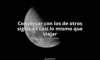 «Conversar con los de otros siglos es casi lo mismo que viajar». — René Descartes