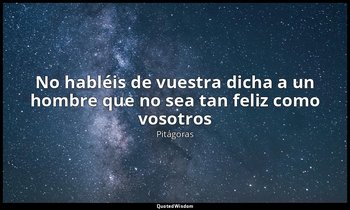 «No habléis de vuestra dicha a un hombre que no sea tan feliz como vosotros». — Pitágoras
