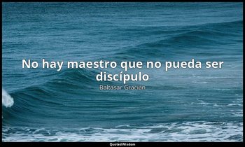 «No hay maestro que no pueda ser discípulo». — Baltasar Gracián