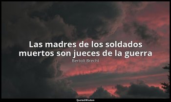 «Las madres de los soldados muertos son jueces de la guerra». — Bertolt Brecht