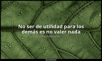 «No ser de utilidad para los demás es no valer nada». — René Descartes