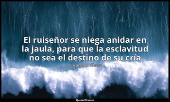 «El ruiseñor se niega anidar en la jaula, para que la esclavitud no sea el desti — Yibrán Jalil Yibrán
