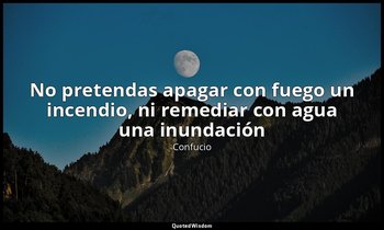 «No pretendas apagar con fuego un incendio, ni remediar con agua una inundación» — Confucio