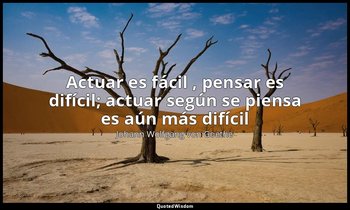 «Actuar es fácil , pensar es difícil; actuar según se piensa es aún más difícil» — Johann Wolfgang von Goethe