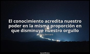 «El conocimiento acredita nuestro poder en la misma proporción en que disminuye  — Claude Bernard