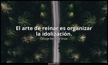 El arte de reinar es organizar la idolización. — George Bernard Shaw