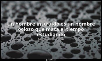 «Un hombre instruido es un hombre ocioso que mata el tiempo estudiando». — George Bernard Shaw