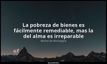 «La pobreza de bienes es fácilmente remediable, mas la del alma es irreparable». — Michel de Montaigne