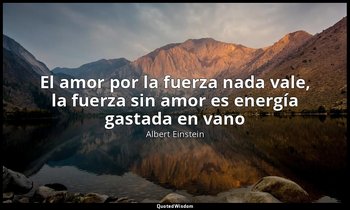 «El amor por la fuerza nada vale, la fuerza sin amor es energía gastada en vano» — Albert Einstein