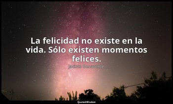 La felicidad no existe en la vida. Sólo existen momentos felices. — Jacinto Benavente