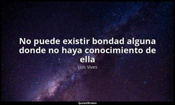 «No puede existir bondad alguna donde no haya conocimiento de ella». — Luis Vives