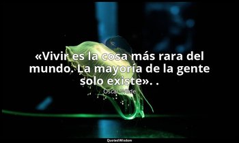«Vivir es la cosa más rara del mundo. La mayoría de la gente solo existe». . — Oscar Wilde