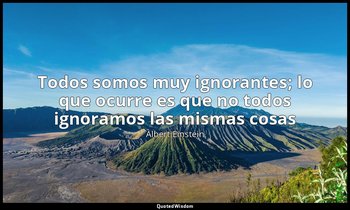 «Todos somos muy ignorantes; lo que ocurre es que no todos ignoramos las mismas  — Albert Einstein