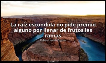 «La raíz escondida no pide premio alguno por llenar de frutos las ramas». — Rabindranath Tagore