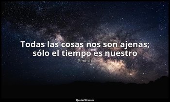 «Todas las cosas nos son ajenas; sólo el tiempo es nuestro». — Séneca