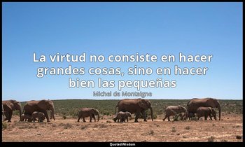 «La virtud no consiste en hacer grandes cosas, sino en hacer bien las pequeñas». — Michel de Montaigne