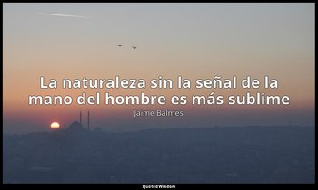 «La naturaleza sin la señal de la mano del hombre es más sublime». — Jaime Balmes