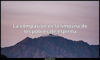 «La compasión es la limosna de los pobres de espíritu». — Máximo Gorki