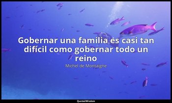 «Gobernar una familia es casi tan difícil como gobernar todo un reino». — Michel de Montaigne
