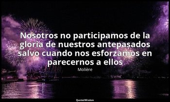 «Nosotros no participamos de la gloria de nuestros antepasados salvo cuando nos  — Molière