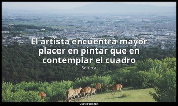 «El artista encuentra mayor placer en pintar que en contemplar el cuadro». — Séneca