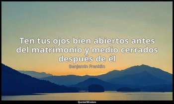 «Ten tus ojos bien abiertos antes del matrimonio y medio cerrados después de él» — Benjamin Franklin