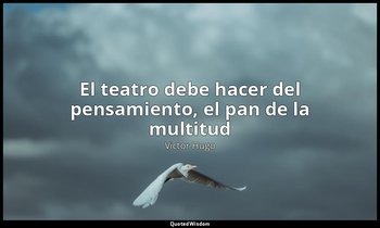 «El teatro debe hacer del pensamiento, el pan de la multitud ». — Victor Hugo