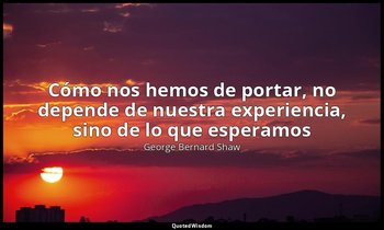 «Cómo nos hemos de portar, no depende de nuestra experiencia, sino de lo que esp — George Bernard Shaw