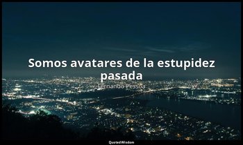 «Somos avatares de la estupidez pasada». — Fernando Pessoa