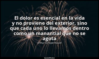 «El dolor es esencial en la vida y no proviene del exterior, sino que cada uno l — Arthur Schopenhauer