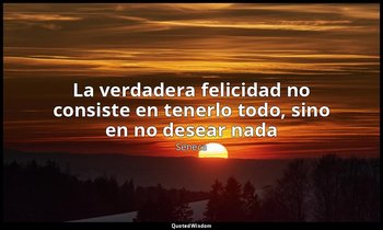 «La verdadera felicidad no consiste en tenerlo todo, sino en no desear nada». — Séneca