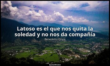«Latoso es el que nos quita la soledad y no nos da compañía ». — Benedetto Croce