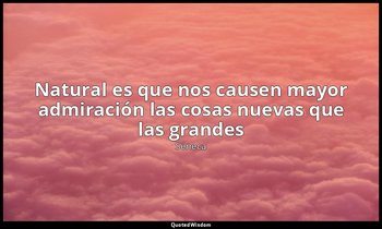 «Natural es que nos causen mayor admiración las cosas nuevas que las grandes». — Séneca