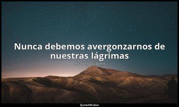 «Nunca debemos avergonzarnos de nuestras lágrimas». — Charles Dickens
