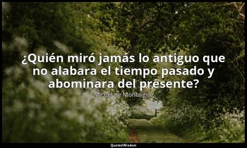 «¿Quién miró jamás lo antiguo que no alabara el tiempo pasado y abominara del pr — Michel de Montaigne