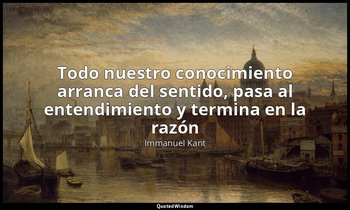 «Todo nuestro conocimiento arranca del sentido, pasa al entendimiento y termina  — Immanuel Kant