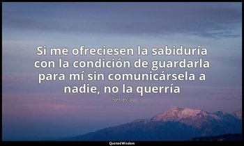 «Si me ofreciesen la sabiduría con la condición de guardarla para mí sin comunic — Séneca
