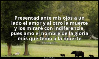 «Presentad ante mis ojos a un lado el amor y al otro la muerte y los miraré con  — Shakespeare