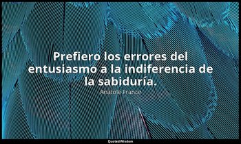 Prefiero los errores del entusiasmo a la indiferencia de la sabiduría. — Anatole France