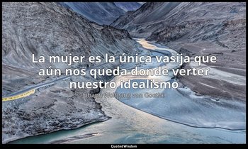 «La mujer es la única vasija que aún nos queda donde verter nuestro idealismo ». — Johann Wolfgang von Goethe