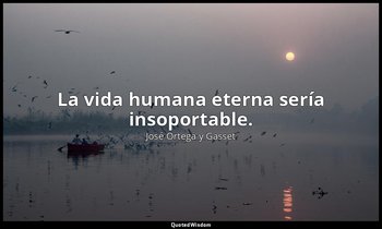 La vida humana eterna sería insoportable. — José Ortega y Gasset