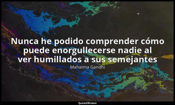 «Nunca he podido comprender cómo puede enorgullecerse nadie al ver humillados a  — Mahatma Gandhi