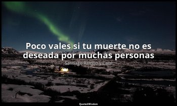 «Poco vales si tu muerte no es deseada por muchas personas». — Santiago Ramón y Cajal